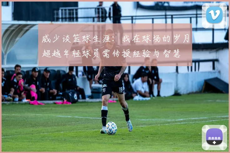 威少谈篮球生涯：我在球场的岁月超越年轻球员需传授经验与智慧