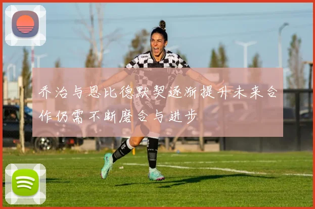 乔治与恩比德默契逐渐提升未来合作仍需不断磨合与进步