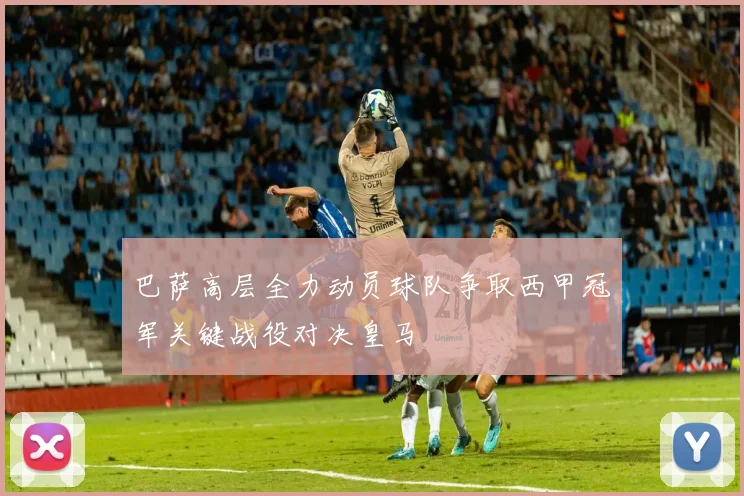 巴萨高层全力动员球队争取西甲冠军关键战役对决皇马