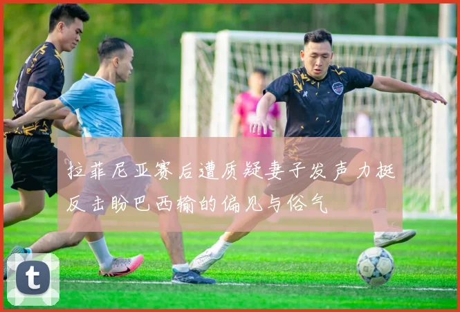 拉菲尼亚赛后遭质疑妻子发声力挺反击盼巴西输的偏见与俗气