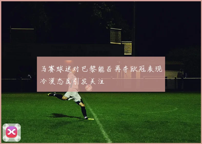 马赛球迷对巴黎能否再夺欧冠表现冷漠态度引发关注