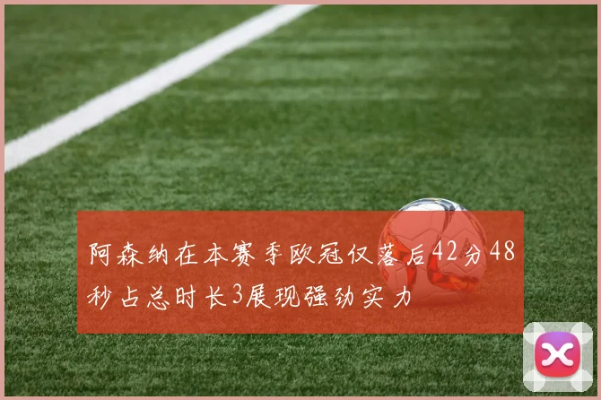 阿森纳在本赛季欧冠仅落后42分48秒占总时长3展现强劲实力