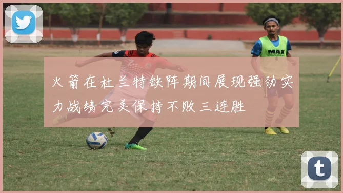 火箭在杜兰特缺阵期间展现强劲实力战绩完美保持不败三连胜