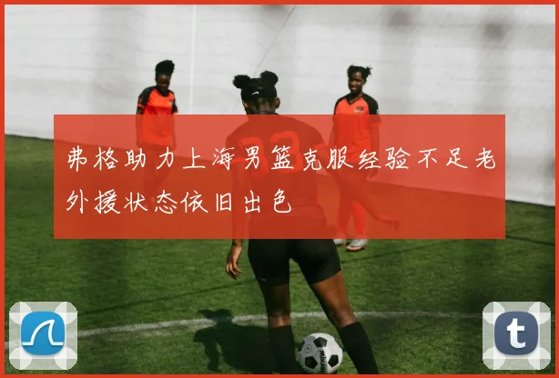 弗格助力上海男篮克服经验不足老外援状态依旧出色