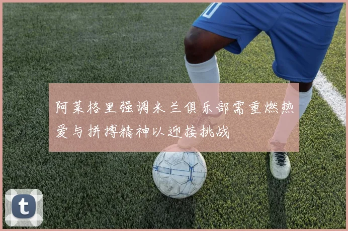 阿莱格里强调米兰俱乐部需重燃热爱与拼搏精神以迎接挑战