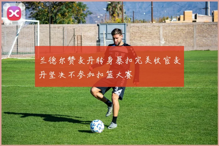 兰德尔赞麦丹转身暴扣完美收官麦丹坚决不参加扣篮大赛