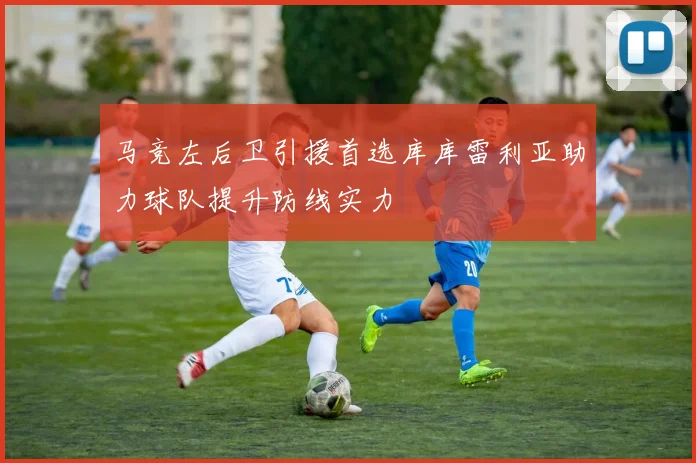 马竞左后卫引援首选库库雷利亚助力球队提升防线实力
