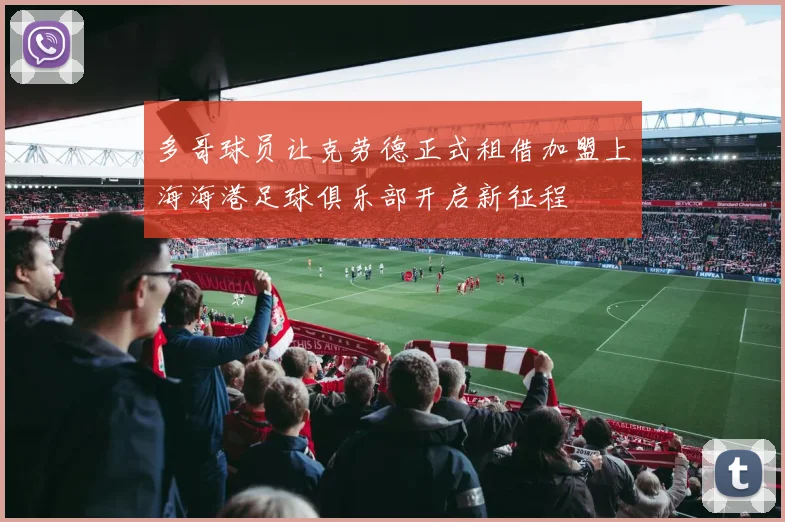多哥球员让克劳德正式租借加盟上海海港足球俱乐部开启新征程