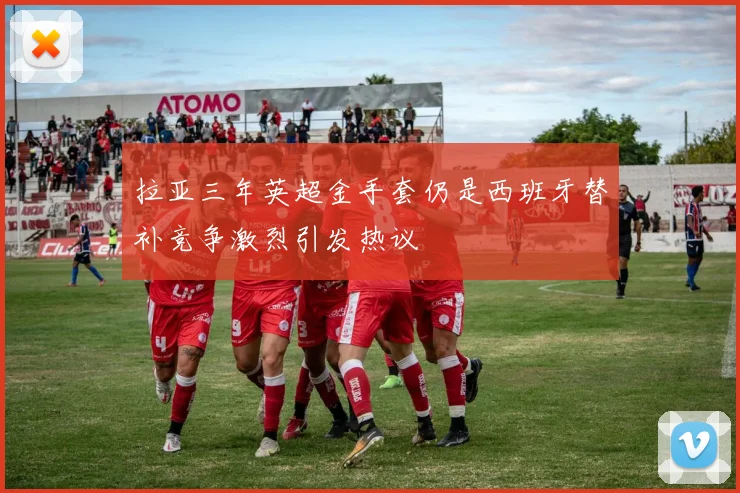 拉亚三年英超金手套仍是西班牙替补竞争激烈引发热议