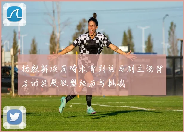 杨毅解读周琦未曾到访马刺主场背后的发展联盟经历与挑战