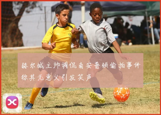 赫尔城主帅调侃南安普顿偷拍事件称其无意义引发笑声