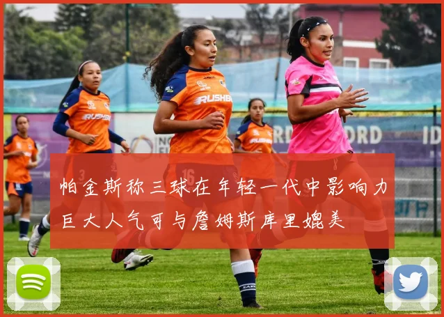 帕金斯称三球在年轻一代中影响力巨大人气可与詹姆斯库里媲美